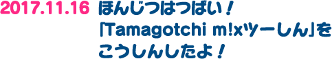 2017.11.16：本日発売！「Tamagotchi m!xツーしん」を更新したよ！