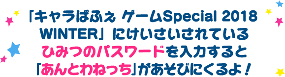 「キャラぱふぇ ゲームSpecial 2018 WINTER」にけいさいされているひみつのパスワードを入力すると「あんとわねっち」がおうちにあそびにくるよ！