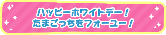 ハッピーホワイトデー！たまごっちをフォーユー！