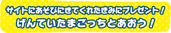 サイトにあそびにきてくれたきみにプレゼント！げんていたまごっちとであおう！